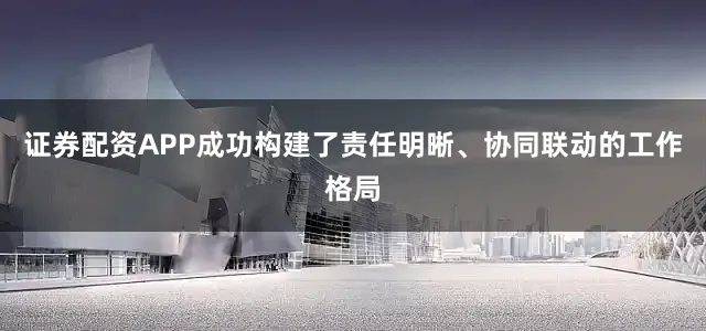 证券配资APP成功构建了责任明晰、协同联动的工作格局