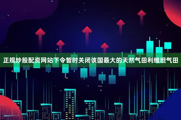 正规炒股配资网站下令暂时关闭该国最大的天然气田利维坦气田