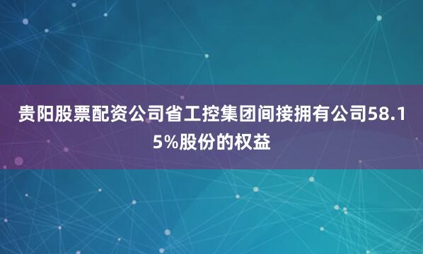 贵阳股票配资公司省工控集团间接拥有公司58.15%股份的权益