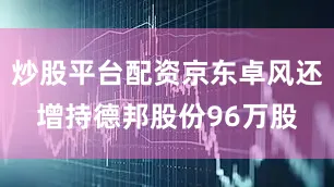 炒股平台配资京东卓风还增持德邦股份96万股
