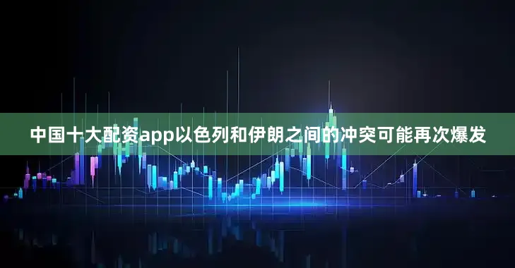 中国十大配资app以色列和伊朗之间的冲突可能再次爆发