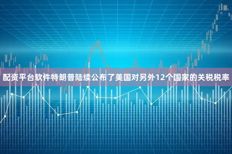 配资平台软件特朗普陆续公布了美国对另外12个国家的关税税率
