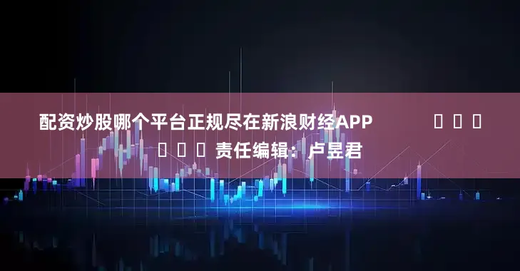 配资炒股哪个平台正规尽在新浪财经APP            						责任编辑：卢昱君