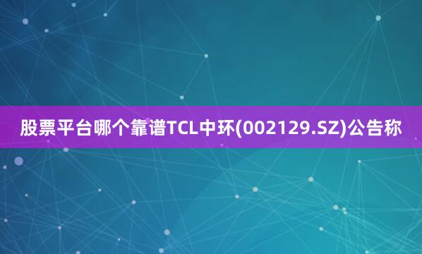 股票平台哪个靠谱TCL中环(002129.SZ)公告称
