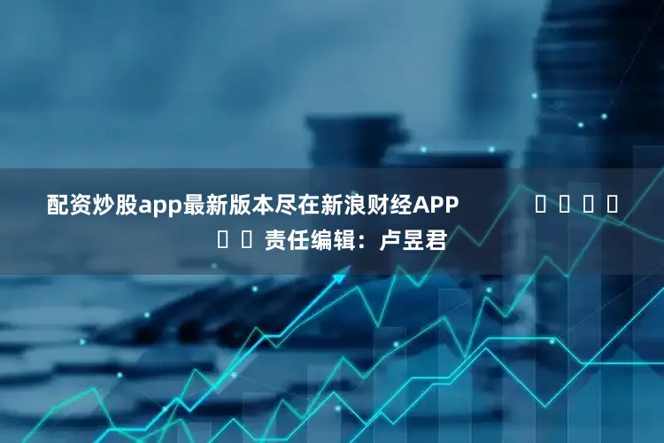 配资炒股app最新版本尽在新浪财经APP            						责任编辑：卢昱君