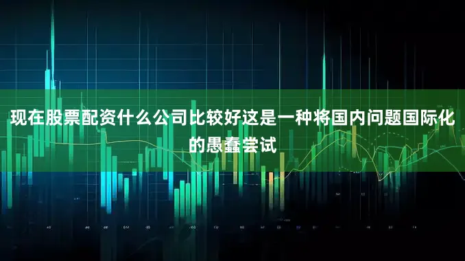 现在股票配资什么公司比较好这是一种将国内问题国际化的愚蠢尝试