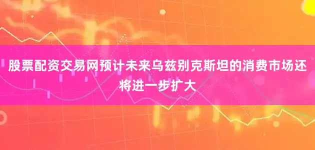 股票配资交易网预计未来乌兹别克斯坦的消费市场还将进一步扩大