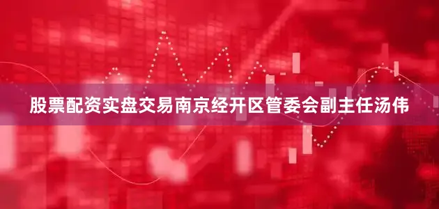 股票配资实盘交易南京经开区管委会副主任汤伟
