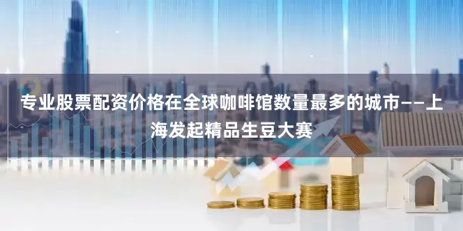 专业股票配资价格在全球咖啡馆数量最多的城市——上海发起精品生豆大赛