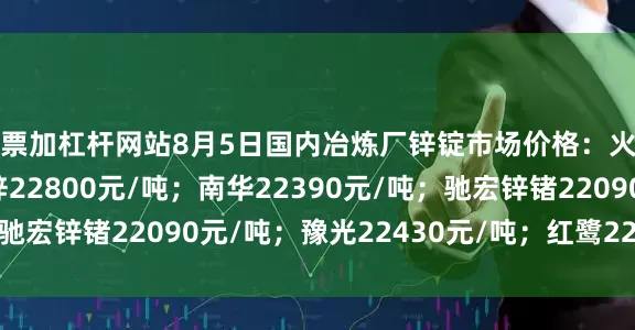 股票加杠杆网站8月5日国内冶炼厂锌锭市场价格：火炬22660元/吨；葫锌22800元/吨；南华22390元/吨；驰宏锌锗22090元/吨；豫光22430元/吨；红鹭22135元/吨。
