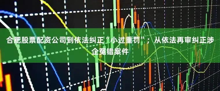 合肥股票配资公司到依法纠正“小过重罚”；从依法再审纠正涉企冤错案件
