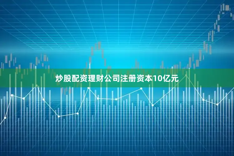炒股配资理财公司注册资本10亿元