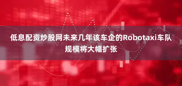 低息配资炒股网未来几年该车企的Robotaxi车队规模将大幅扩张