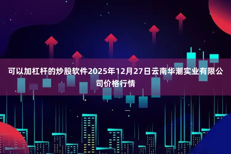 可以加杠杆的炒股软件2025年12月27日云南华潮实业有限公司价格行情