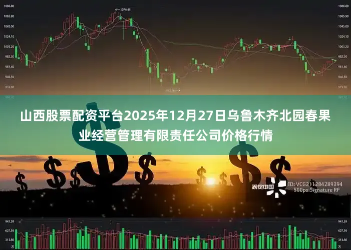 山西股票配资平台2025年12月27日乌鲁木齐北园春果业经营管理有限责任公司价格行情