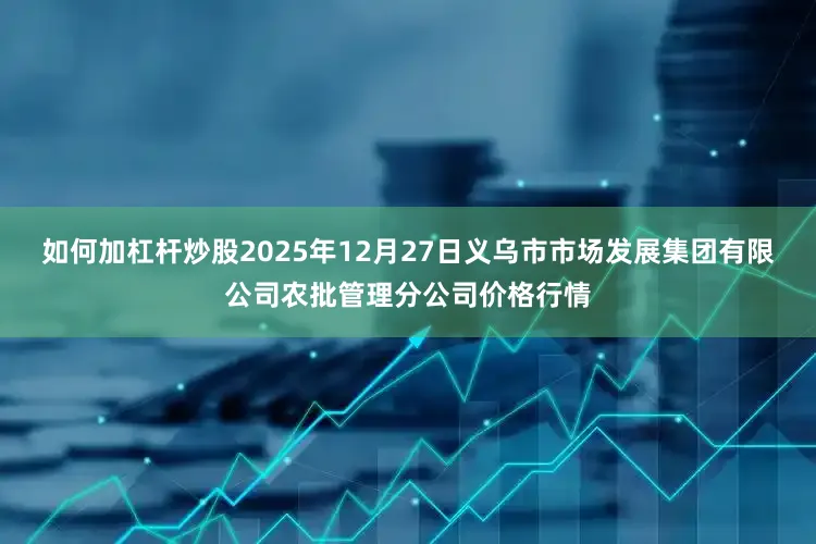 如何加杠杆炒股2025年12月27日义乌市市场发展集团有限公司农批管理分公司价格行情