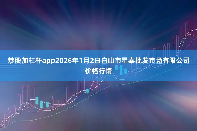 炒股加杠杆app2026年1月2日白山市星泰批发市场有限公司价格行情