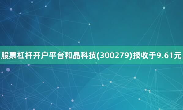 股票杠杆开户平台和晶科技(300279)报收于9.61元