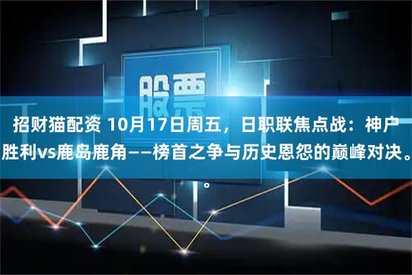 招财猫配资 10月17日周五，日职联焦点战：神户胜利vs鹿岛鹿角——榜首之争与历史恩怨的巅峰对决。
