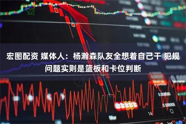 宏图配资 媒体人：杨瀚森队友全想着自己干 犯规问题实则是篮板和卡位判断