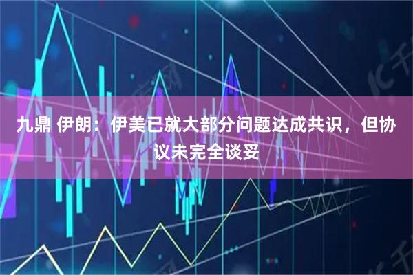 九鼎 伊朗：伊美已就大部分问题达成共识，但协议未完全谈妥