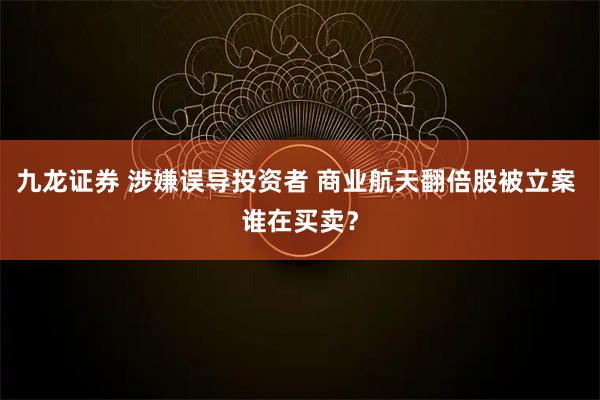 九龙证券 涉嫌误导投资者 商业航天翻倍股被立案 谁在买卖？
