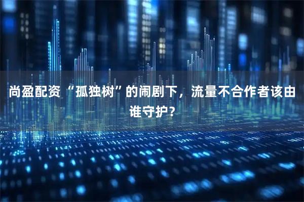 尚盈配资 “孤独树”的闹剧下，流量不合作者该由谁守护？