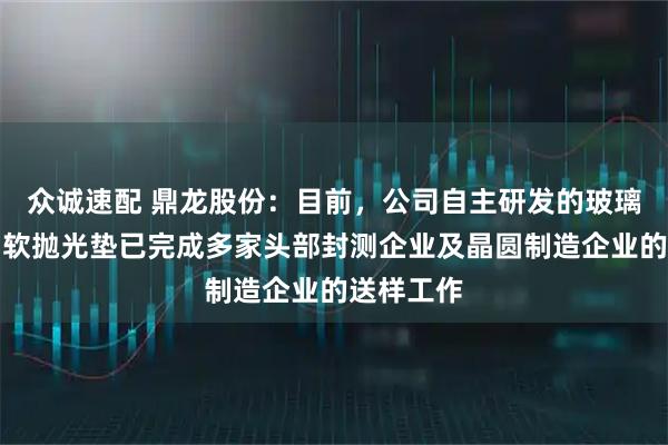 众诚速配 鼎龙股份：目前，公司自主研发的玻璃基板专用软抛光垫已完成多家头部封测企业及晶圆制造企业的送样工作