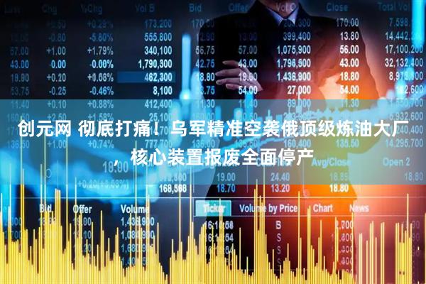 创元网 彻底打痛！乌军精准空袭俄顶级炼油大厂，核心装置报废全面停产