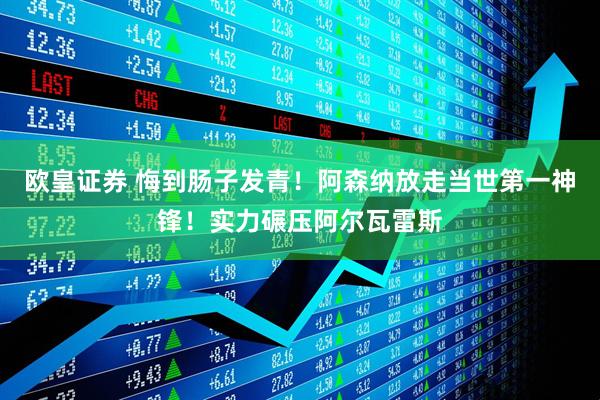 欧皇证券 悔到肠子发青！阿森纳放走当世第一神锋！实力碾压阿尔瓦雷斯